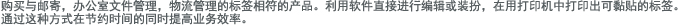 购买与邮寄，办公室文件管理，物流管理的标签相符的产品。利用软件直接进行编辑或装扮，在用打印机中打印出可黏贴的标签。通过这种方式在节约时间的同时提高业务效率。